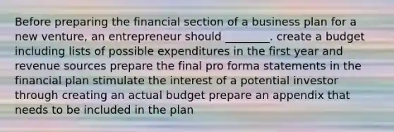 Before preparing the financial section of a business plan for a new venture, an entrepreneur should ________. create a budget including lists of possible expenditures in the first year and revenue sources prepare the final pro forma statements in the financial plan stimulate the interest of a potential investor through creating an actual budget prepare an appendix that needs to be included in the plan