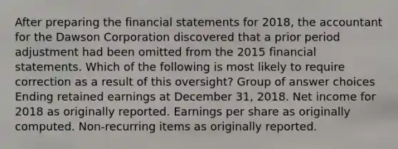 After preparing the financial statements for 2018, the accountant for the Dawson Corporation discovered that a prior period adjustment had been omitted from the 2015 financial statements. Which of the following is most likely to require correction as a result of this oversight? Group of answer choices Ending retained earnings at December 31, 2018. Net income for 2018 as originally reported. Earnings per share as originally computed. Non-recurring items as originally reported.