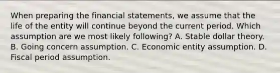 When preparing the financial statements, we assume that the life of the entity will continue beyond the current period. Which assumption are we most likely following? A. Stable dollar theory. B. Going concern assumption. C. Economic entity assumption. D. Fiscal period assumption.