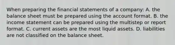 When preparing the <a href='https://www.questionai.com/knowledge/kFBJaQCz4b-financial-statements' class='anchor-knowledge'>financial statements</a> of a company: A. the balance sheet must be prepared using the account format. B. the <a href='https://www.questionai.com/knowledge/kCPMsnOwdm-income-statement' class='anchor-knowledge'>income statement</a> can be prepared using the multistep or report format. C. current assets are the most liquid assets. D. liabilities are not classified on the balance sheet.