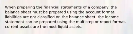 When preparing the financial statements of a company: the balance sheet must be prepared using the account format. liabilities are not classified on the balance sheet. the income statement can be prepared using the multistep or report format. current assets are the most liquid assets.