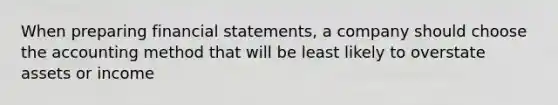 When preparing financial statements, a company should choose the accounting method that will be least likely to overstate assets or income