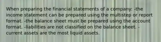 When preparing the financial statements of a company: -the income statement can be prepared using the multistep or report format. -the balance sheet must be prepared using the account format. -liabilities are not classified on the balance sheet. -current assets are the most liquid assets.