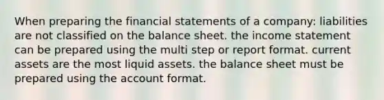 When preparing the <a href='https://www.questionai.com/knowledge/kFBJaQCz4b-financial-statements' class='anchor-knowledge'>financial statements</a> of a company: liabilities are not classified on the balance sheet. the <a href='https://www.questionai.com/knowledge/kCPMsnOwdm-income-statement' class='anchor-knowledge'>income statement</a> can be prepared using the multi step or report format. current assets are the most liquid assets. the balance sheet must be prepared using the account format.