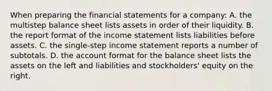 When preparing the <a href='https://www.questionai.com/knowledge/kFBJaQCz4b-financial-statements' class='anchor-knowledge'>financial statements</a> for a​ company: A. the multistep balance sheet lists assets in order of their liquidity. B. the report format of the <a href='https://www.questionai.com/knowledge/kCPMsnOwdm-income-statement' class='anchor-knowledge'>income statement</a> lists liabilities before assets. C. the single-step income statement reports a number of subtotals. D. the account format for the balance sheet lists the assets on the left and liabilities and​ stockholders' equity on the right.