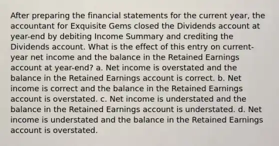 After preparing the financial statements for the current year, the accountant for Exquisite Gems closed the Dividends account at year-end by debiting Income Summary and crediting the Dividends account. What is the effect of this entry on current-year net income and the balance in the Retained Earnings account at year-end? a. Net income is overstated and the balance in the Retained Earnings account is correct. b. Net income is correct and the balance in the Retained Earnings account is overstated. c. Net income is understated and the balance in the Retained Earnings account is understated. d. Net income is understated and the balance in the Retained Earnings account is overstated.