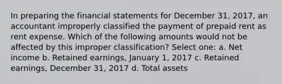 In preparing the <a href='https://www.questionai.com/knowledge/kFBJaQCz4b-financial-statements' class='anchor-knowledge'>financial statements</a> for December 31, 2017, an accountant improperly classified the payment of prepaid rent as rent expense. Which of the following amounts would not be affected by this improper classification? Select one: a. Net income b. Retained earnings, January 1, 2017 c. Retained earnings, December 31, 2017 d. Total assets