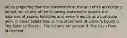 When preparing financial statements at the end of an accounting period, which one of the following statements reports the balances of assets, liabilities and owner's equity at a particular point in time? Select one: a. The Statement of Owner's Equity b. The Balance Sheet c. The Income Statement d. The Cash Flow Statement