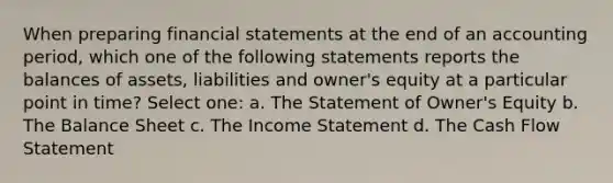 When preparing financial statements at the end of an accounting period, which one of the following statements reports the balances of assets, liabilities and owner's equity at a particular point in time? Select one: a. The Statement of Owner's Equity b. The Balance Sheet c. The Income Statement d. The Cash Flow Statement