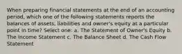 When preparing financial statements at the end of an accounting period, which one of the following statements reports the balances of assets, liabilities and owner's equity at a particular point in time? Select one: a. The Statement of Owner's Equity b. The Income Statement c. The Balance Sheet d. The Cash Flow Statement