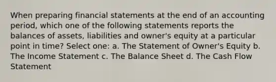 When preparing financial statements at the end of an accounting period, which one of the following statements reports the balances of assets, liabilities and owner's equity at a particular point in time? Select one: a. The Statement of Owner's Equity b. The Income Statement c. The Balance Sheet d. The Cash Flow Statement