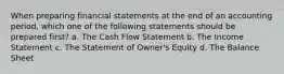 When preparing financial statements at the end of an accounting period, which one of the following statements should be prepared first? a. The Cash Flow Statement b. The Income Statement c. The Statement of Owner's Equity d. The Balance Sheet