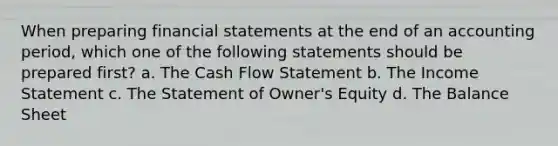 When preparing financial statements at the end of an accounting period, which one of the following statements should be prepared first? a. The Cash Flow Statement b. The Income Statement c. The Statement of Owner's Equity d. The Balance Sheet