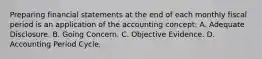 Preparing financial statements at the end of each monthly fiscal period is an application of the accounting concept: A. Adequate Disclosure. B. Going Concern. C. Objective Evidence. D. Accounting Period Cycle.