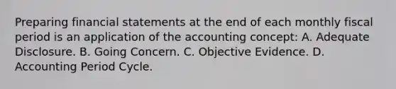 Preparing financial statements at the end of each monthly fiscal period is an application of the accounting concept: A. Adequate Disclosure. B. Going Concern. C. Objective Evidence. D. Accounting Period Cycle.