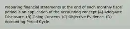 Preparing financial statements at the end of each monthly fiscal period is an application of the accounting concept (A) Adequate Disclosure. (B) Going Concern. (C) Objective Evidence. (D) Accounting Period Cycle.