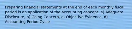 Preparing financial statements at the end of each monthly fiscal period is an application of the accounting concept: a) Adequate Disclosure, b) Going Concern, c) Objective Evidence, d) Accounting Period Cycle