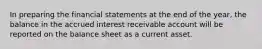 In preparing the financial statements at the end of the year, the balance in the accrued interest receivable account will be reported on the balance sheet as a current asset.