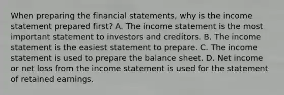 When preparing the financial​ statements, why is the income statement prepared​ first? A. The income statement is the most important statement to investors and creditors. B. The income statement is the easiest statement to prepare. C. The income statement is used to prepare the balance sheet. D. Net income or net loss from the income statement is used for the statement of retained earnings.