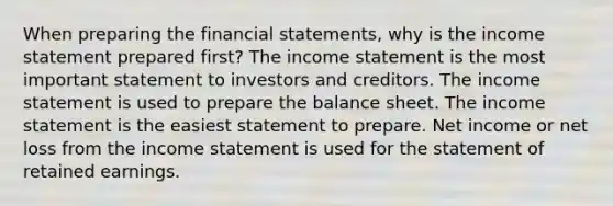 When preparing the financial statements, why is the income statement prepared first? The income statement is the most important statement to investors and creditors. The income statement is used to prepare the balance sheet. The income statement is the easiest statement to prepare. Net income or net loss from the income statement is used for the statement of retained earnings.