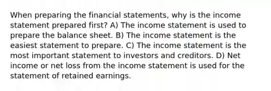 When preparing the <a href='https://www.questionai.com/knowledge/kFBJaQCz4b-financial-statements' class='anchor-knowledge'>financial statements</a>, why is the <a href='https://www.questionai.com/knowledge/kCPMsnOwdm-income-statement' class='anchor-knowledge'>income statement</a> prepared first? A) The income statement is used to prepare the balance sheet. B) The income statement is the easiest statement to prepare. C) The income statement is the most important statement to investors and creditors. D) Net income or net loss from the income statement is used for the statement of retained earnings.