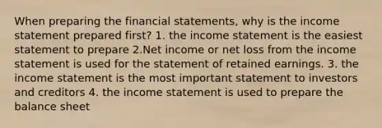 When preparing the financial statements, why is the income statement prepared first? 1. the income statement is the easiest statement to prepare 2.Net income or net loss from the income statement is used for the statement of retained earnings. 3. the income statement is the most important statement to investors and creditors 4. the income statement is used to prepare the balance sheet