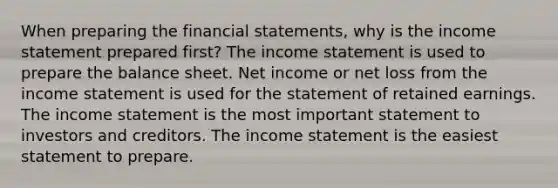 When preparing the financial statements, why is the income statement prepared first? The income statement is used to prepare the balance sheet. Net income or net loss from the income statement is used for the statement of retained earnings. The income statement is the most important statement to investors and creditors. The income statement is the easiest statement to prepare.