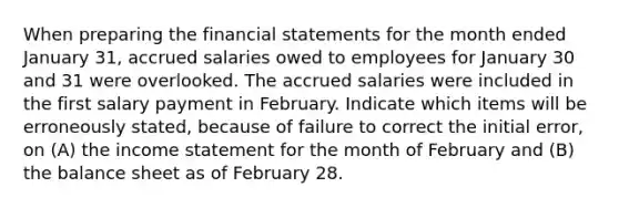 When preparing the financial statements for the month ended January 31, accrued salaries owed to employees for January 30 and 31 were overlooked. The accrued salaries were included in the first salary payment in February. Indicate which items will be erroneously stated, because of failure to correct the initial error, on (A) the income statement for the month of February and (B) the balance sheet as of February 28.