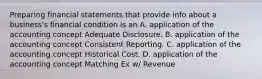 Preparing financial statements that provide info about a business's financial condition is an A. application of the accounting concept Adequate Disclosure. B. application of the accounting concept Consistent Reporting. C. application of the accounting concept Historical Cost. D. application of the accounting concept Matching Ex w/ Revenue