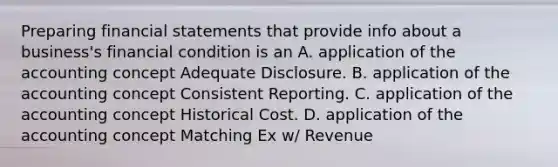 Preparing financial statements that provide info about a business's financial condition is an A. application of the accounting concept Adequate Disclosure. B. application of the accounting concept Consistent Reporting. C. application of the accounting concept Historical Cost. D. application of the accounting concept Matching Ex w/ Revenue