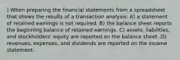 ) When preparing the financial statements from a spreadsheet that shows the results of a transaction analysis: A) a statement of retained earnings is not required. B) the balance sheet reports the beginning balance of retained earnings. C) assets, liabilities, and stockholders' equity are reported on the balance sheet. D) revenues, expenses, and dividends are reported on the income statement.