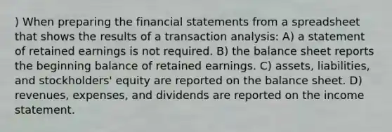 ) When preparing the financial statements from a spreadsheet that shows the results of a transaction analysis: A) a statement of retained earnings is not required. B) the balance sheet reports the beginning balance of retained earnings. C) assets, liabilities, and stockholders' equity are reported on the balance sheet. D) revenues, expenses, and dividends are reported on the income statement.