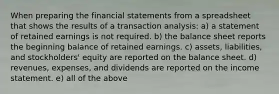 When preparing the <a href='https://www.questionai.com/knowledge/kFBJaQCz4b-financial-statements' class='anchor-knowledge'>financial statements</a> from a spreadsheet that shows the results of a transaction analysis: a) a statement of retained earnings is not required. b) the <a href='https://www.questionai.com/knowledge/k1u07UMB1r-balance-sheet' class='anchor-knowledge'>balance sheet</a> reports the beginning balance of retained earnings. c) assets, liabilities, and stockholders' equity are reported on the balance sheet. d) revenues, expenses, and dividends are reported on the <a href='https://www.questionai.com/knowledge/kCPMsnOwdm-income-statement' class='anchor-knowledge'>income statement</a>. e) all of the above