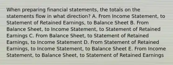 When preparing financial statements, the totals on the statements flow in what direction? A. From Income Statement, to Statement of Retained Earnings, to Balance Sheet B. From Balance Sheet, to Income Statement, to Statement of Retained Earnings C. From Balance Sheet, to Statement of Retained Earnings, to Income Statement D. From Statement of Retained Earnings, to Income Statement, to Balance Sheet E. From Income Statement, to Balance Sheet, to Statement of Retained Earnings