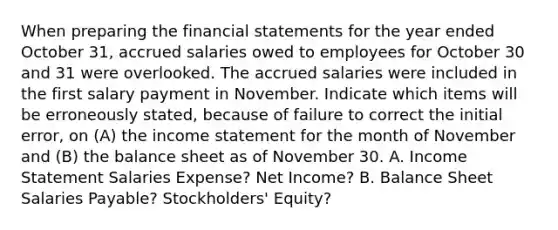 When preparing the financial statements for the year ended October 31, accrued salaries owed to employees for October 30 and 31 were overlooked. The accrued salaries were included in the first salary payment in November. Indicate which items will be erroneously stated, because of failure to correct the initial error, on (A) the income statement for the month of November and (B) the balance sheet as of November 30. A. Income Statement Salaries Expense? Net Income? B. Balance Sheet Salaries Payable? Stockholders' Equity?