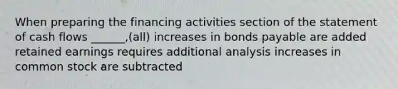 When preparing the financing activities section of the statement of cash flows ______,(all) increases in bonds payable are added retained earnings requires additional analysis increases in common stock are subtracted