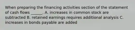 When preparing the financing activities section of the statement of cash flows ______. A. increases in common stock are subtracted B. retained earnings requires additional analysis C. increases in bonds payable are added