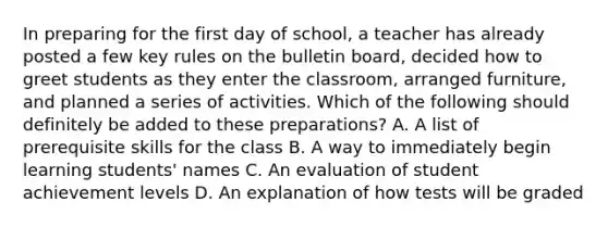 In preparing for the first day of school, a teacher has already posted a few key rules on the bulletin board, decided how to greet students as they enter the classroom, arranged furniture, and planned a series of activities. Which of the following should definitely be added to these preparations? A. A list of prerequisite skills for the class B. A way to immediately begin learning students' names C. An evaluation of student achievement levels D. An explanation of how tests will be graded