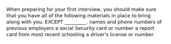 When preparing for your first interview, you should make sure that you have all of the following materials in place to bring along with you, EXCEPT _________. names and phone numbers of previous employers a social Security card or number a report card from most recent schooling a driver's license or number