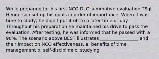 While preparing for his first NCO DLC summative evaluation TSgt Henderson set up his goals in order of importance. When it was time to study, he didn't put it off to a later time or day. Throughout his preparation he maintained his drive to pass the evaluation. After testing, he was informed that he passed with a 90%. The scenario above BEST illustrates _________________ and their impact on NCO effectiveness. a. benefits of time management b. self-discipline c. studying