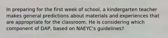 In preparing for the first week of school, a kindergarten teacher makes general predictions about materials and experiences that are appropriate for the classroom. He is considering which component of DAP, based on NAEYC's guidelines?