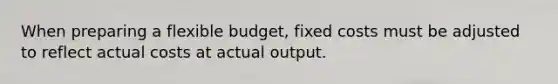 When preparing a flexible budget, fixed costs must be adjusted to reflect actual costs at actual output.