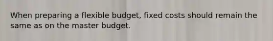 When preparing a flexible budget, fixed costs should remain the same as on the master budget.