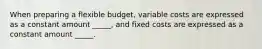 When preparing a flexible budget, variable costs are expressed as a constant amount _____, and fixed costs are expressed as a constant amount _____.