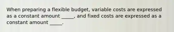 When preparing a flexible budget, variable costs are expressed as a constant amount _____, and fixed costs are expressed as a constant amount _____.