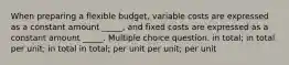 When preparing a flexible budget, variable costs are expressed as a constant amount _____, and fixed costs are expressed as a constant amount _____. Multiple choice question. in total; in total per unit; in total in total; per unit per unit; per unit