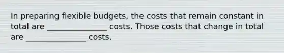 In preparing flexible budgets, the costs that remain constant in total are _______________ costs. Those costs that change in total are _______________ costs.