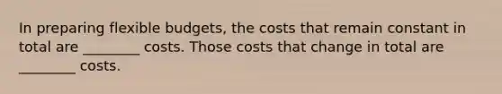 In preparing flexible budgets, the costs that remain constant in total are ________ costs. Those costs that change in total are ________ costs.