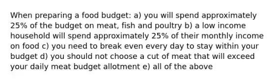 When preparing a food budget: a) you will spend approximately 25% of the budget on meat, fish and poultry b) a low income household will spend approximately 25% of their monthly income on food c) you need to break even every day to stay within your budget d) you should not choose a cut of meat that will exceed your daily meat budget allotment e) all of the above