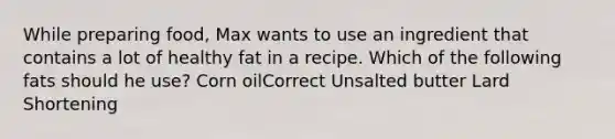 While preparing food, Max wants to use an ingredient that contains a lot of healthy fat in a recipe. Which of the following fats should he use? Corn oilCorrect Unsalted butter Lard Shortening